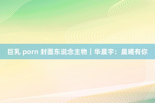 巨乳 porn 封面东说念主物｜华晨宇：晨曦有你