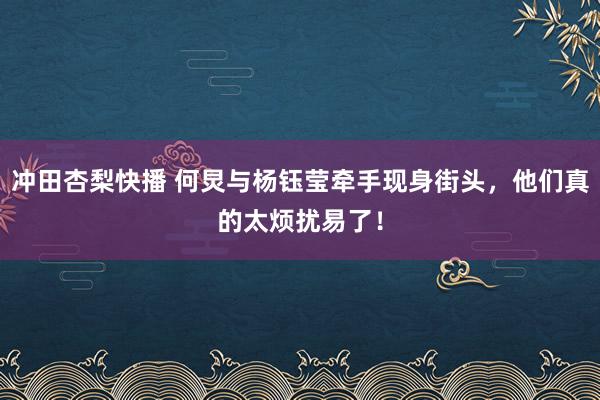 冲田杏梨快播 何炅与杨钰莹牵手现身街头，他们真的太烦扰易了！