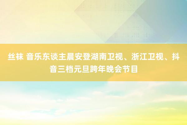 丝袜 音乐东谈主晨安登湖南卫视、浙江卫视、抖音三档元旦跨年晚会节目