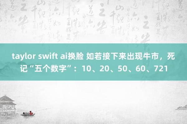 taylor swift ai换脸 如若接下来出现牛市，死记“五个数字”：10、20、50、60、721