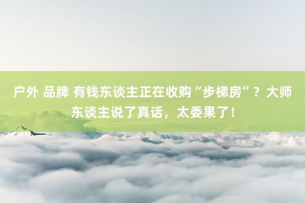 户外 品牌 有钱东谈主正在收购“步梯房”？大师东谈主说了真话，太委果了！