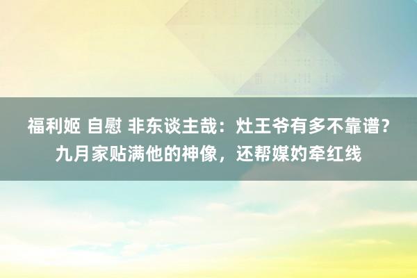 福利姬 自慰 非东谈主哉：灶王爷有多不靠谱？九月家贴满他的神像，还帮媒妁牵红线