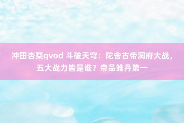 冲田杏梨qvod 斗破天穹：陀舍古帝洞府大战，五大战力皆是谁？帝品雏丹第一