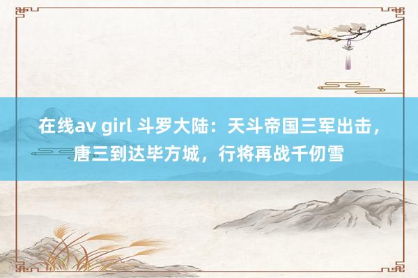 在线av girl 斗罗大陆：天斗帝国三军出击，唐三到达毕方城，行将再战千仞雪