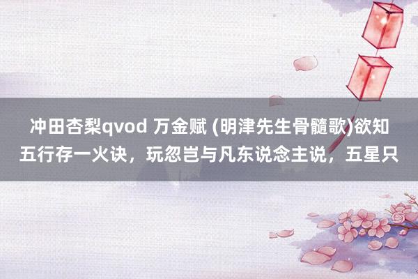 冲田杏梨qvod 万金赋 (明津先生骨髓歌)欲知五行存一火诀，玩忽岂与凡东说念主说，五星只