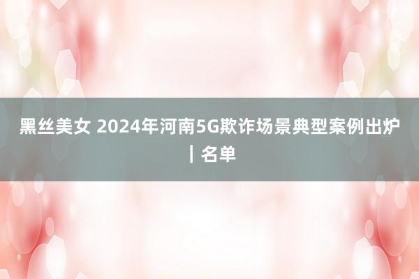 黑丝美女 2024年河南5G欺诈场景典型案例出炉｜名单