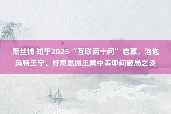 黑丝铺 知乎2025 “互联网十问” 启幕，泡泡玛特王宁、好意思团王莆中等叩问破局之谈