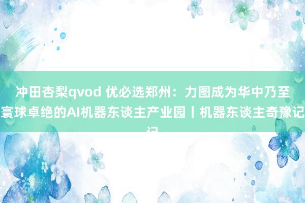 冲田杏梨qvod 优必选郑州：力图成为华中乃至寰球卓绝的AI机器东谈主产业园丨机器东谈主奇豫记