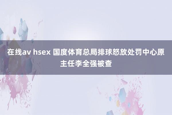 在线av hsex 国度体育总局排球怒放处罚中心原主任李全强被查