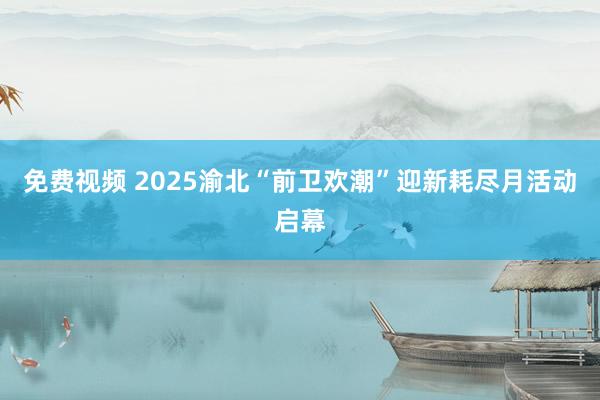 免费视频 2025渝北“前卫欢潮”迎新耗尽月活动启幕