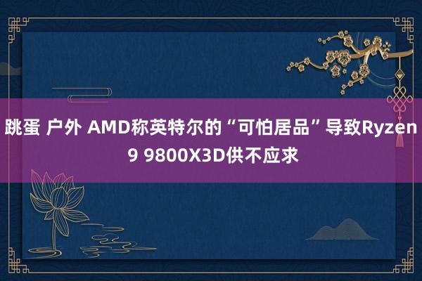 跳蛋 户外 AMD称英特尔的“可怕居品”导致Ryzen 9 9800X3D供不应求