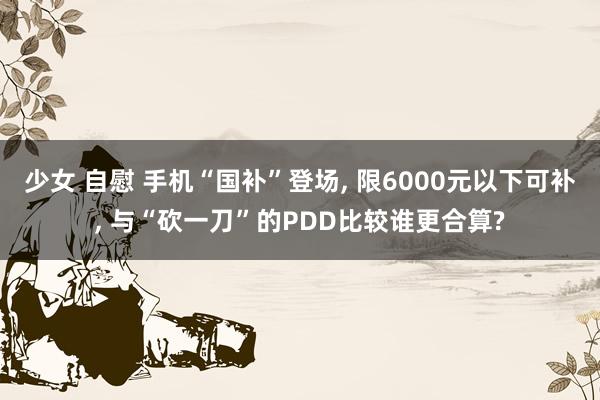 少女 自慰 手机“国补”登场， 限6000元以下可补， 与“砍一刀”的PDD比较谁更合算?