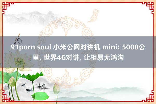 91porn soul 小米公网对讲机 mini: 5000公里， 世界4G对讲， 让相易无鸿沟