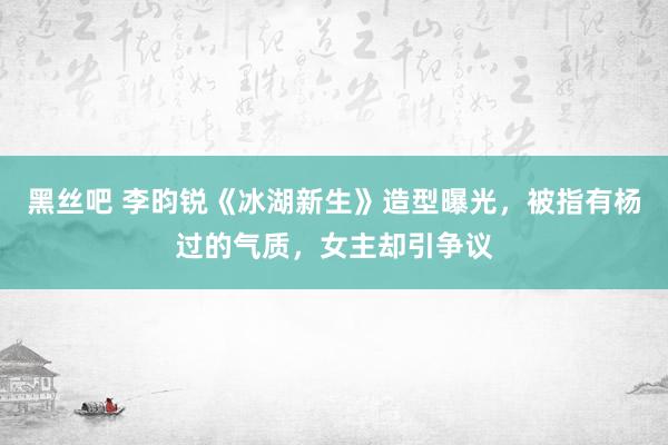 黑丝吧 李昀锐《冰湖新生》造型曝光，被指有杨过的气质，女主却引争议