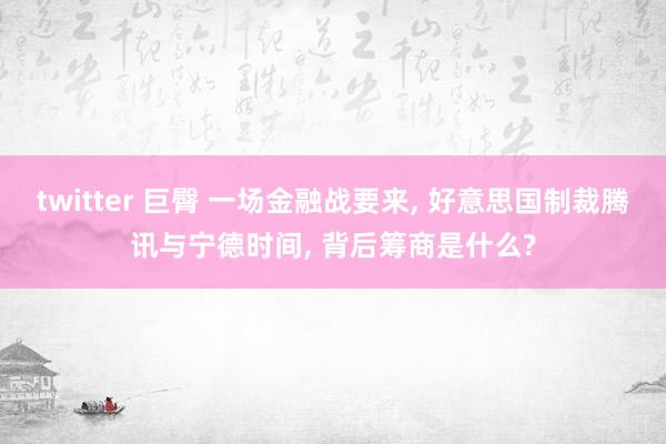 twitter 巨臀 一场金融战要来， 好意思国制裁腾讯与宁德时间， 背后筹商是什么?