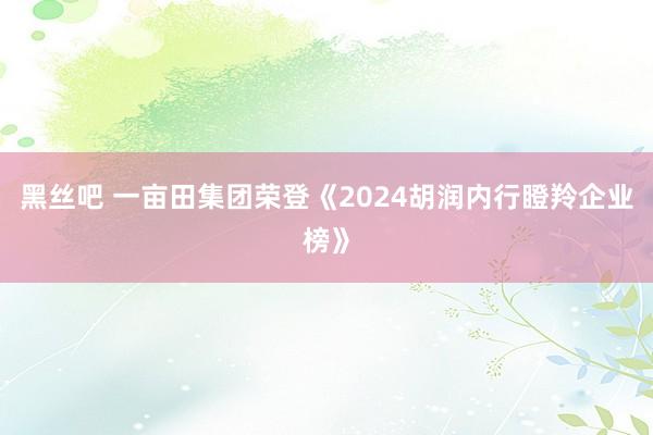 黑丝吧 一亩田集团荣登《2024胡润内行瞪羚企业榜》