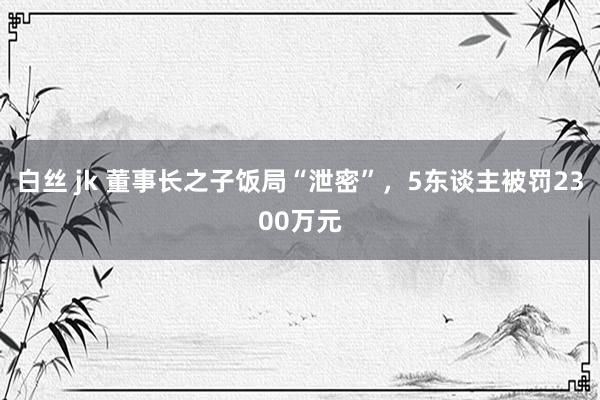 白丝 jk 董事长之子饭局“泄密”，5东谈主被罚2300万元