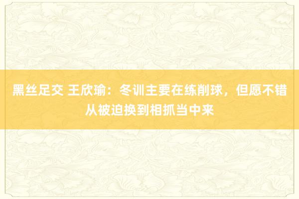 黑丝足交 王欣瑜：冬训主要在练削球，但愿不错从被迫换到相抓当中来