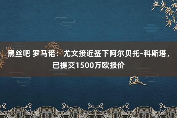 黑丝吧 罗马诺：尤文接近签下阿尔贝托-科斯塔，已提交1500万欧报价