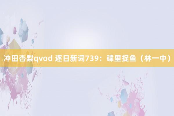 冲田杏梨qvod 逐日新词739：碟里捉鱼（林一中）