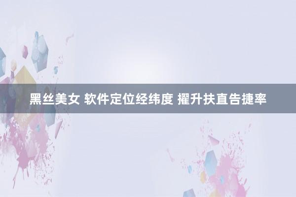 黑丝美女 软件定位经纬度 擢升扶直告捷率