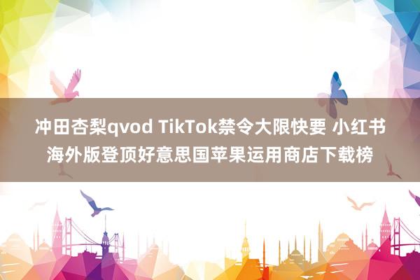 冲田杏梨qvod TikTok禁令大限快要 小红书海外版登顶好意思国苹果运用商店下载榜