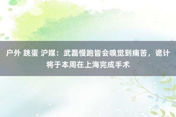 户外 跳蛋 沪媒：武磊慢跑皆会嗅觉到痛苦，诡计将于本周在上海完成手术