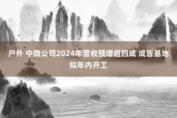 户外 中微公司2024年营收预增超四成 成皆基地拟年内开工