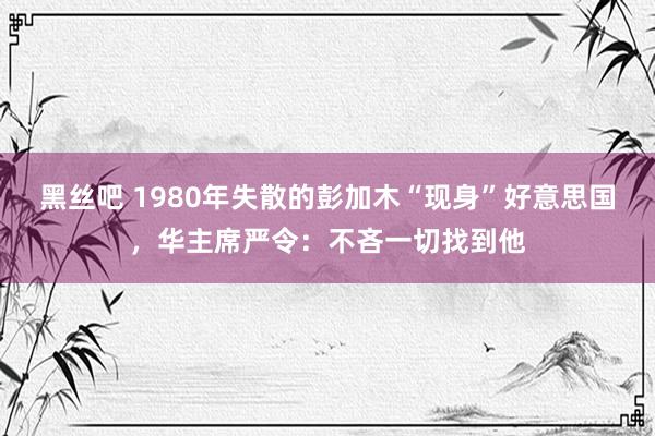 黑丝吧 1980年失散的彭加木“现身”好意思国，华主席严令：不吝一切找到他