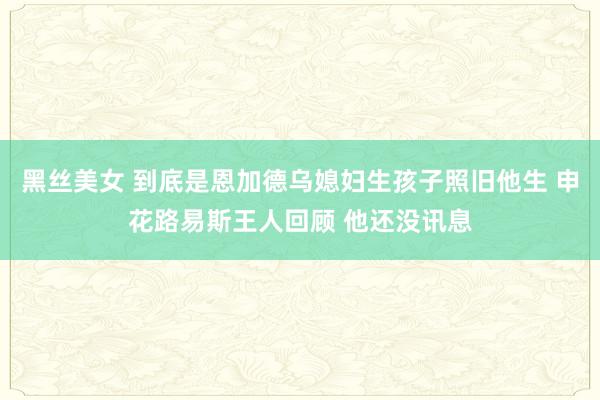 黑丝美女 到底是恩加德乌媳妇生孩子照旧他生 申花路易斯王人回顾 他还没讯息