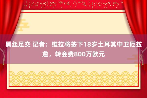 黑丝足交 记者：维拉将签下18岁土耳其中卫厄兹詹，转会费800万欧元