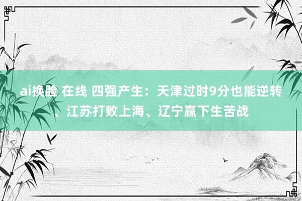 ai换脸 在线 四强产生：天津过时9分也能逆转、江苏打败上海、辽宁赢下生苦战