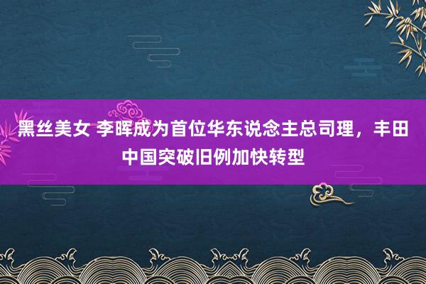 黑丝美女 李晖成为首位华东说念主总司理，丰田中国突破旧例加快转型