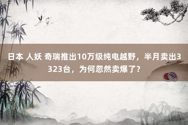 日本 人妖 奇瑞推出10万级纯电越野，半月卖出3323台，为何忽然卖爆了？