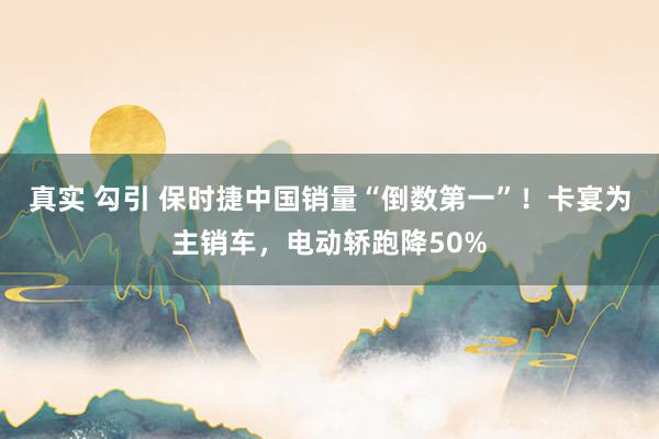 真实 勾引 保时捷中国销量“倒数第一”！卡宴为主销车，电动轿跑降50%