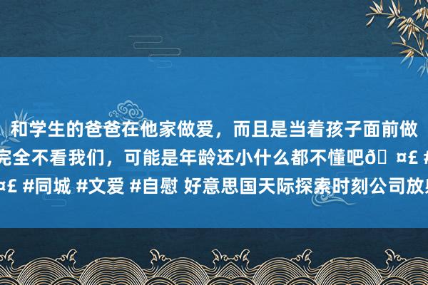 和学生的爸爸在他家做爱，而且是当着孩子面前做爱，太刺激了，孩子完全不看我们，可能是年龄还小什么都不懂吧🤣 #同城 #文爱 #自慰 好意思国天际探索时刻公司放射“猎鹰9”输送火箭