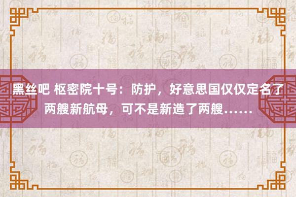 黑丝吧 枢密院十号：防护，好意思国仅仅定名了两艘新航母，可不是新造了两艘……