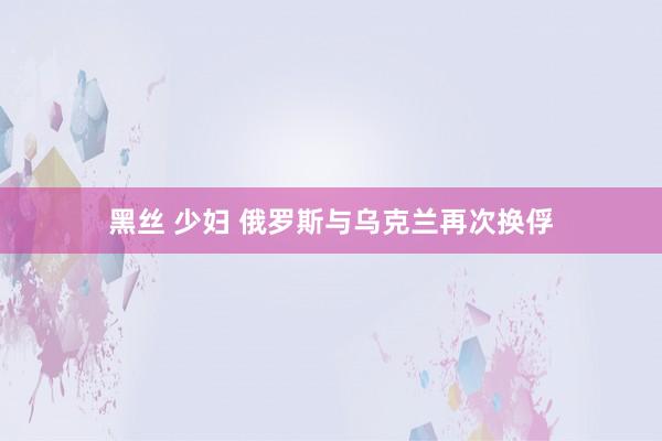 黑丝 少妇 俄罗斯与乌克兰再次换俘