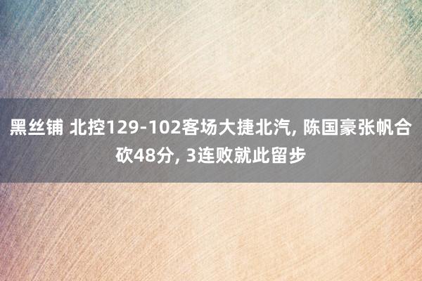 黑丝铺 北控129-102客场大捷北汽， 陈国豪张帆合砍48分， 3连败就此留步