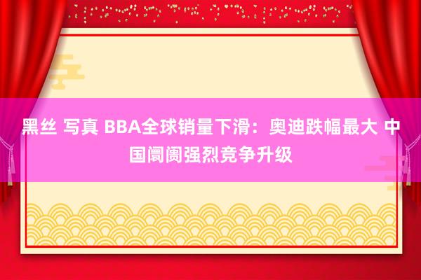 黑丝 写真 BBA全球销量下滑：奥迪跌幅最大 中国阛阓强烈竞争升级