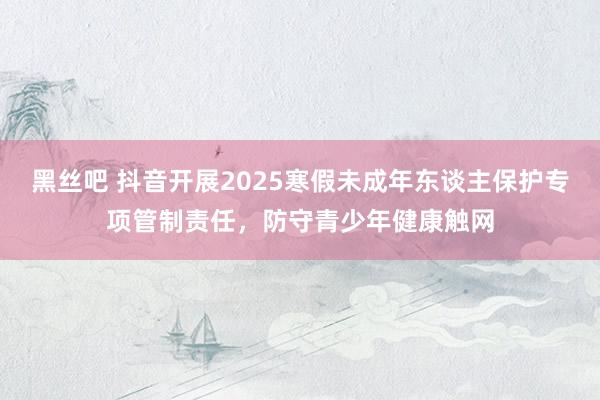 黑丝吧 抖音开展2025寒假未成年东谈主保护专项管制责任，防守青少年健康触网