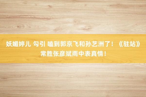 妖媚婷儿 勾引 嗑到郭京飞和孙艺洲了！《驻站》常胜张彦斌雨中表真情！