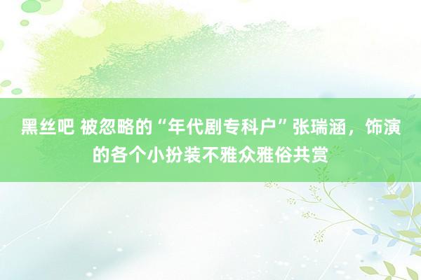 黑丝吧 被忽略的“年代剧专科户”张瑞涵，饰演的各个小扮装不雅众雅俗共赏