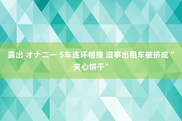 露出 オナニー 5车连环相撞 滋事出租车被挤成“夹心饼干”