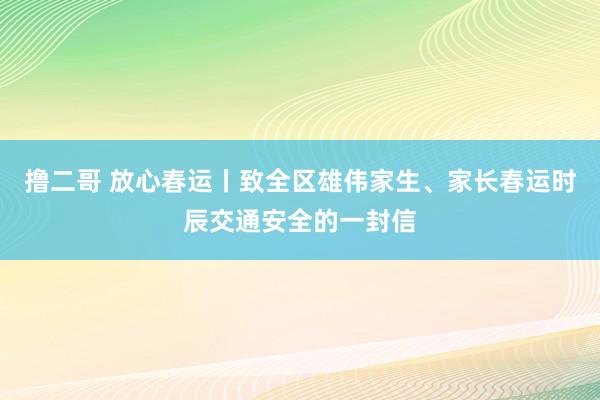 撸二哥 放心春运丨致全区雄伟家生、家长春运时辰交通安全的一封信