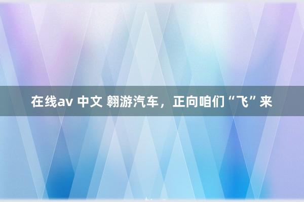 在线av 中文 翱游汽车，正向咱们“飞”来