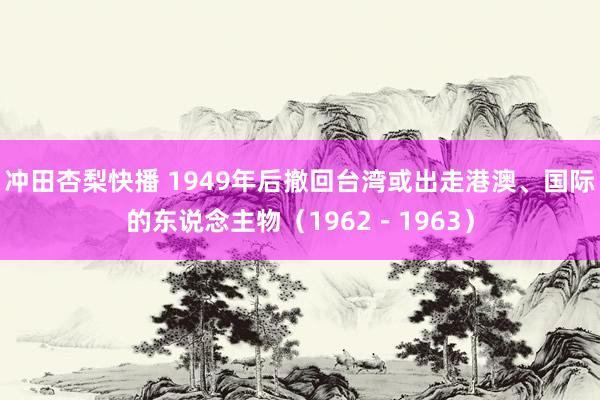 冲田杏梨快播 1949年后撤回台湾或出走港澳、国际的东说念主物（1962－1963）