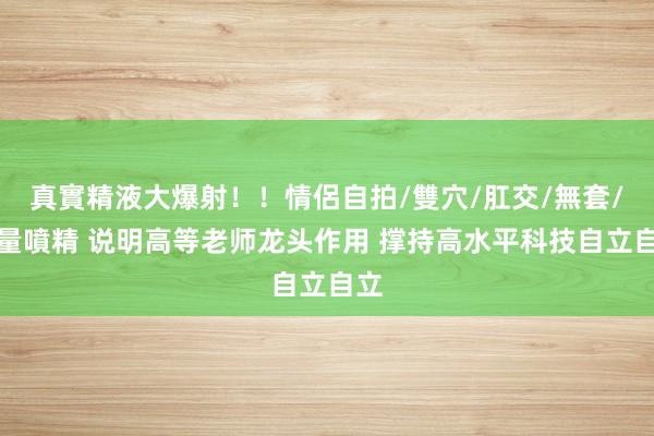 真實精液大爆射！！情侶自拍/雙穴/肛交/無套/大量噴精 说明高等老师龙头作用 撑持高水平科技自立自立