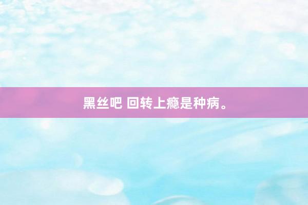 黑丝吧 回转上瘾是种病。