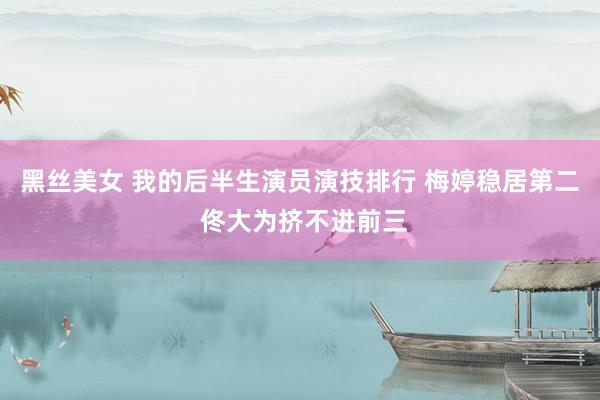 黑丝美女 我的后半生演员演技排行 梅婷稳居第二 佟大为挤不进前三